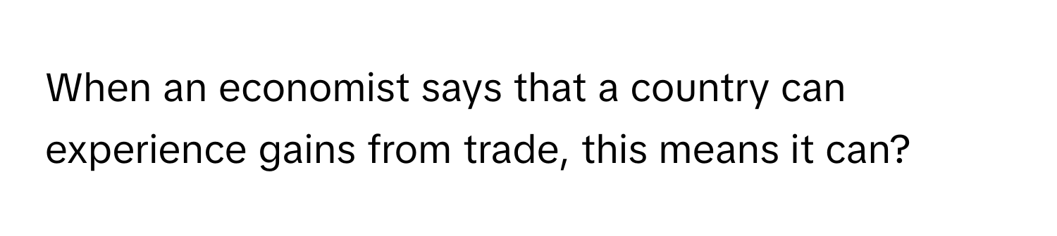 When an economist says that a country can experience gains from trade, this means it can?