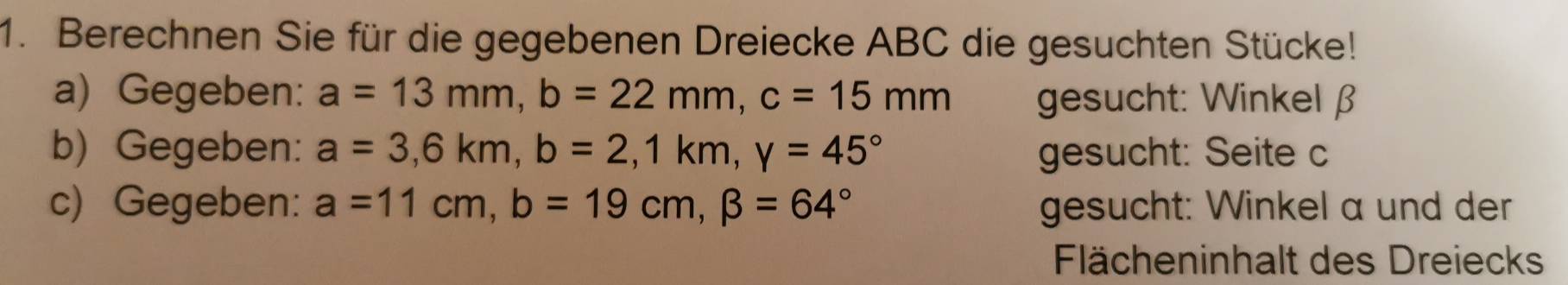 Berechnen Sie für die gegebenen Dreiecke ABC die gesuchten Stücke! 
a) Gegeben: a=13mm, b=22mm, c=15mm gesucht: Winkel β
b) Gegeben: a=3, 6km, b=2, 1km, y=45° gesucht: Seite c
c) Gegeben: a=11cm, b=19cm, beta =64° gesucht: Winkel a und der 
Flächeninhalt des Dreiecks