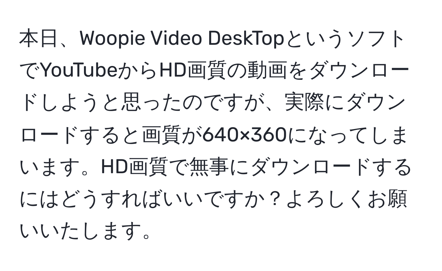 本日、Woopie Video DeskTopというソフトでYouTubeからHD画質の動画をダウンロードしようと思ったのですが、実際にダウンロードすると画質が640×360になってしまいます。HD画質で無事にダウンロードするにはどうすればいいですか？よろしくお願いいたします。