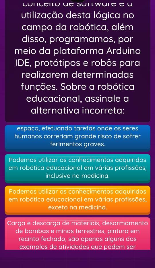 conceito de sontware é a
utilização desta lógica no
campo da robótica, além
disso, programamos, por
meio da plataforma Arduino
IDE, protótipos e robôs para
realizarem determinadas
funções. Sobre a robótica
educacional, assinale a
alternativa incorreta:
espaço, efetuando tarefas onde os seres
humanos correriam grande risco de sofrer
ferimentos graves.
Podemos utilizar os conhecimentos adquiridos
em robótica educacional em várias profissões,
inclusive na medicina.
Podemos utilizar os conhecimentos adquiridos
em robótica educacional em várias profissões,
exceto na medicina.
Carga e descarga de materiais, desarmamento
de bombas e minas terrestres, pintura em
recinto fechado, são apenas alguns dos
exemplos de atividades que podem ser