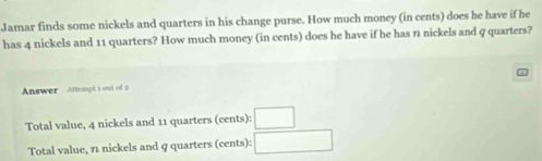 Jamar finds some nickels and quarters in his change purse. How much money (in cents) does he have if he 
has 4 nickels and 11 quarters? How much money (in cents) does he have if he has 7 nickels and 9 quarters? 
Answer Attespt t out of 2
Total value, 4 nickels and 11 quarters cent frac 3 :□ 
Total value, n nickels and q quarters (cents): □