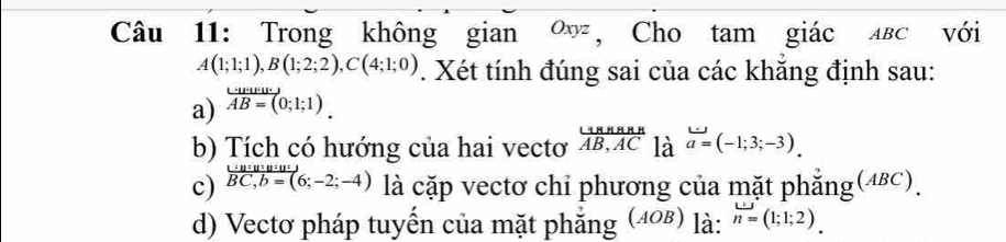 Trong không gian ∞ッ , Cho tam giác лвс với
A(1;1;1), B(1;2;2), C(4;1;0). Xét tính đúng sai của các khẳng định sau: 
a) vector AB=(0;1;1). 
b) Tích có hướng của hai vectơ  (rightarrow B,ABA)/AB,AC  là a=(-1;3;-3). 
c) .beginarrayr _ u, b=(6;-2;-4 overline BC,b=(;-2;-4) là cặp vectơ chỉ phương của mặt phẳng(48c). 
d) Vectơ pháp tuyến của mặt phẳng (408) là: n=(1;1;2).