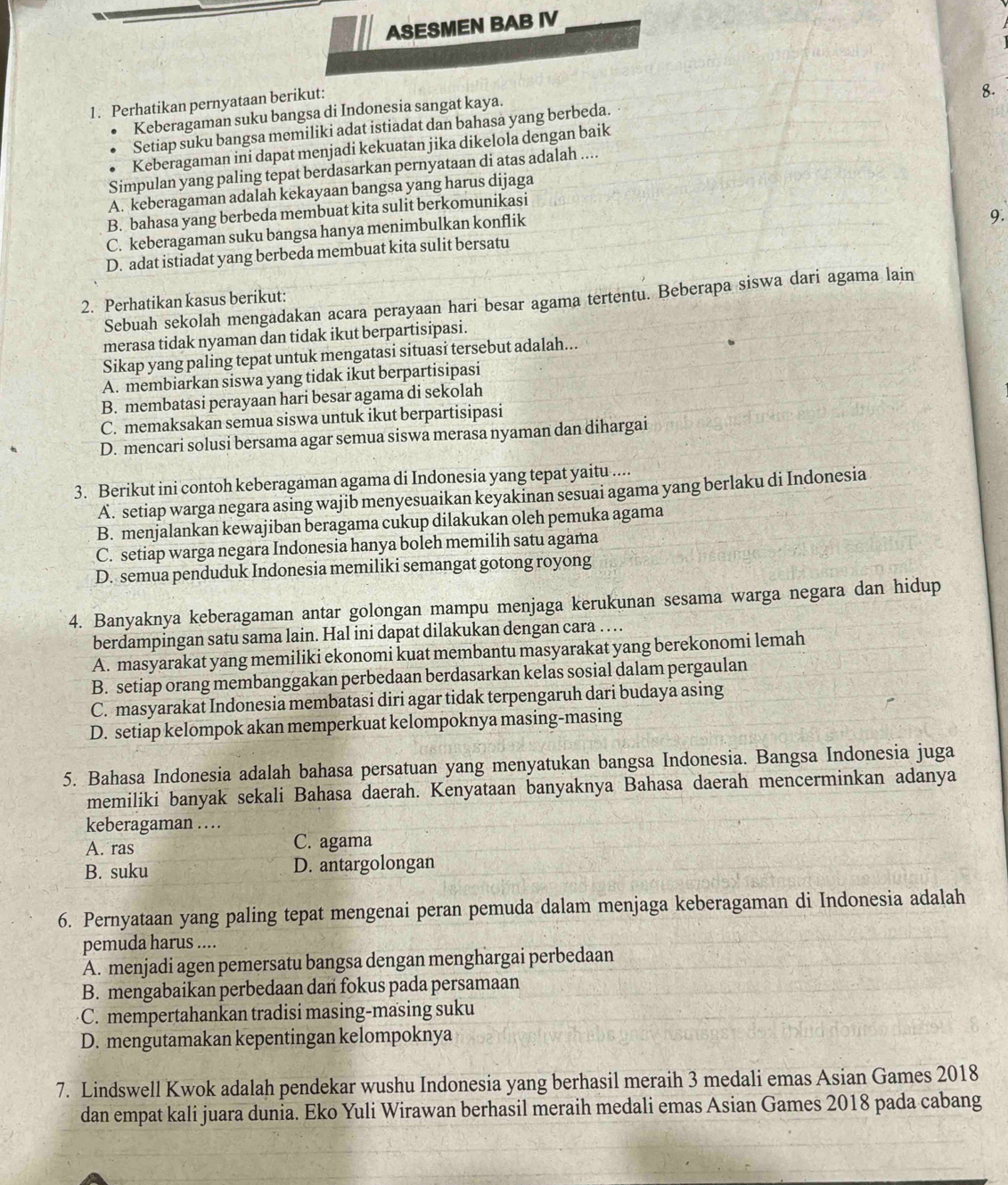 ASESMEN BAB IV
1. Perhatikan pernyataan berikut:
8.
Keberagaman suku bangsa di Indonesia sangat kaya.
Setiap suku bangsa memiliki adat istiadat dan bahasa yang berbeda.
Keberagaman ini dapat menjadi kekuatan jika dikelola dengan baik
Simpulan yang paling tepat berdasarkan pernyataan di atas adalah ....
A. keberagaman adalah kekayaan bangsa yang harus dijaga
B. bahasa yang berbeda membuat kita sulit berkomunikasi
C. keberagaman suku bangsa hanya menimbulkan konflik
9.
D. adat istiadat yang berbeda membuat kita sulit bersatu
Sebuah sekolah mengadakan acara perayaan hari besar agama tertentu. Beberapa siswa dari agama lain
2. Perhatikan kasus berikut:
merasa tidak nyaman dan tidak ikut berpartisipasi.
Sikap yang paling tepat untuk mengatasi situasi tersebut adalah...
A. membiarkan siswa yang tidak ikut berpartisipasi
B. membatasi perayaan hari besar agama di sekolah
C. memaksakan semua siswa untuk ikut berpartisipasi
D. mencari solusi bersama agar semua siswa merasa nyaman dan dihargai
3. Berikut ini contoh keberagaman agama di Indonesia yang tepat yaitu ....
A. setiap warga negara asing wajib menyesuaikan keyakinan sesuai agama yang berlaku di Indonesia
B. menjalankan kewajiban beragama cukup dilakukan oleh pemuka agama
C. setiap warga negara Indonesia hanya boleh memilih satu agama
D. semua penduduk Indonesia memiliki semangat gotong royong
4. Banyaknya keberagaman antar golongan mampu menjaga kerukunan sesama warga negara dan hidup
berdampingan satu sama lain. Hal ini dapat dilakukan dengan cara …  .
A. masyarakat yang memiliki ekonomi kuat membantu masyarakat yang berekonomi lemah
B. setiap orang membanggakan perbedaan berdasarkan kelas sosial dalam pergaulan
C. masyarakat Indonesia membatasi diri agar tidak terpengaruh dari budaya asing
D. setiap kelompok akan memperkuat kelompoknya masing-masing
5. Bahasa Indonesia adalah bahasa persatuan yang menyatukan bangsa Indonesia. Bangsa Indonesia juga
memiliki banyak sekali Bahasa daerah. Kenyataan banyaknya Bahasa daerah mencerminkan adanya
keberagaman …
A. ras C. agama
B. suku D. antargolongan
6. Pernyataan yang paling tepat mengenai peran pemuda dalam menjaga keberagaman di Indonesia adalah
pemuda harus ....
A. menjadi agen pemersatu bangsa dengan menghargai perbedaan
B. mengabaikan perbedaan dan fokus pada persamaan
C. mempertahankan tradisi masing-masing suku
D. mengutamakan kepentingan kelompoknya
7. Lindswell Kwok adalah pendekar wushu Indonesia yang berhasil meraih 3 medali emas Asian Games 2018
dan empat kali juara dunia. Eko Yuli Wirawan berhasil meraih medali emas Asian Games 2018 pada cabang