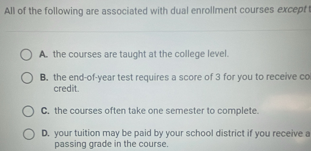 All of the following are associated with dual enrollment courses exceptt
A. the courses are taught at the college level.
B. the end-of-year test requires a score of 3 for you to receive co
credit.
C. the courses often take one semester to complete.
D. your tuition may be paid by your school district if you receive a
passing grade in the course.