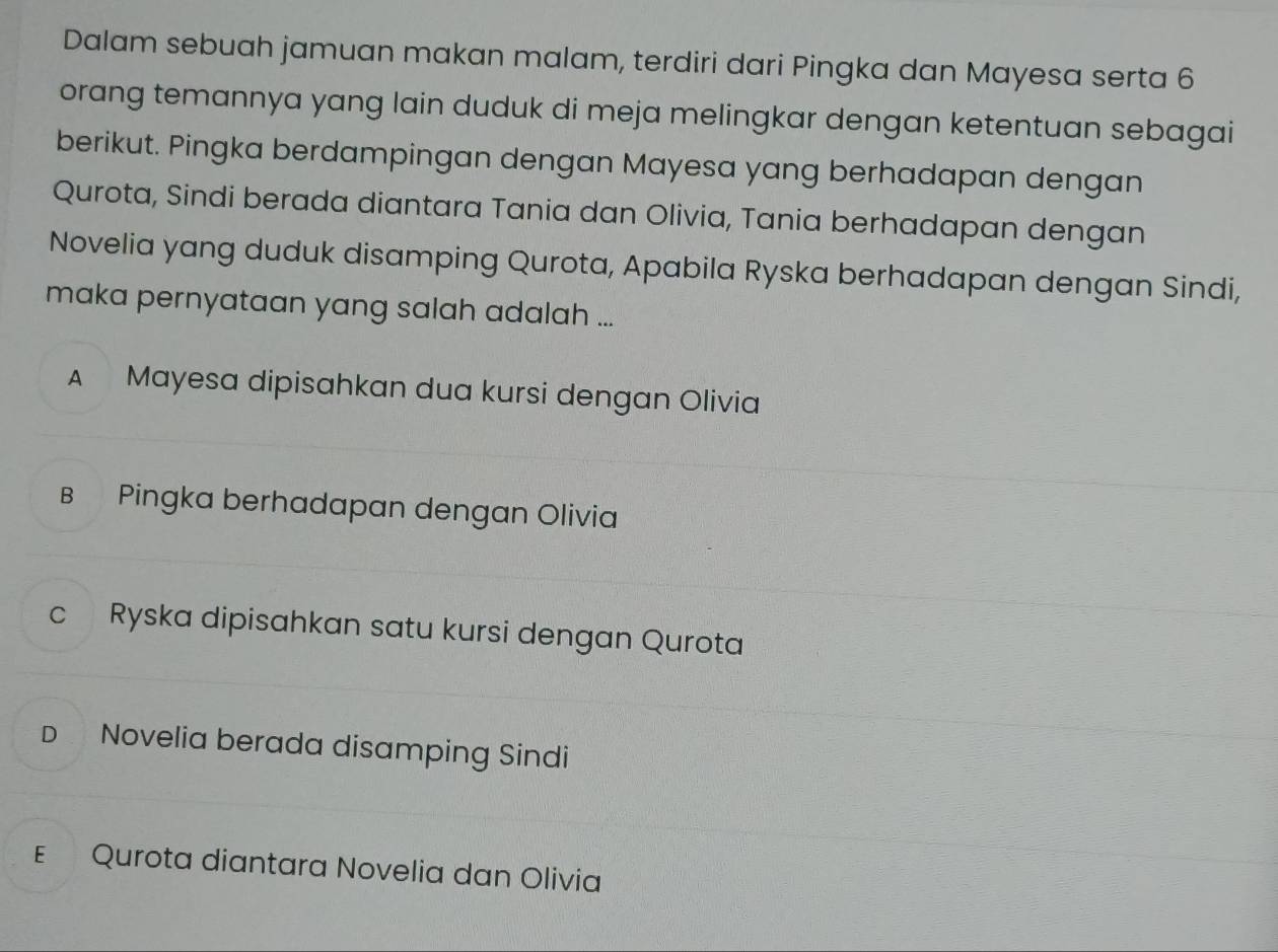 Dalam sebuah jamuan makan malam, terdiri dari Pingka dan Mayesa serta 6
orang temannya yang lain duduk di meja melingkar dengan ketentuan sebagai
berikut. Pingka berdampingan dengan Mayesa yang berhadapan dengan
Qurota, Sindi berada diantara Tania dan Olivia, Tania berhadapan dengan
Novelia yang duduk disamping Qurota, Apabila Ryska berhadapan dengan Sindi,
maka pernyataan yang salah adalah ...
A Mayesa dipisahkan dua kursi dengan Olivia
B Pingka berhadapan dengan Olivia
c Ryska dipisahkan satu kursi dengan Qurota
D Novelia berada disamping Sindi
ε Qurota diantara Novelia dan Olivia