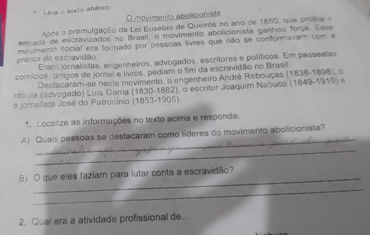 Leia o texto abaixo: 
O movimento abolicionista 
Após a promulgação da Lei Eusébio de Queirós no ano de 1850, que probie e 
entrada de escravizados no Brasil, o movimento abolicionista ganhou força. Esse 
movimento social era formado por pessoas livres que não se conformavam com a 
prática da escravidão. 
Eram jornalistas, engenheiros, advogados, escritores e políticos. Em passeatas 
comícios, artigos de jornal e livros, pediam o fim da escravidão no Brasil. 
Destacaram-se neste movimento, o engenheiro André Rebouças (1838-1898), o 
rábula (advogado) Luís Gama (1830-1882), o escritor Joaquim Nabuco (1849-1910) e 
o jornalista José do Patrocínio (1853-1905). 
1. Localize as informações no texto acima e responda. 
_ 
A) Quais pessoas se destacaram como líderes do movimento abolicionista? 
_ 
B) O que eles faziam para lutar conta a escravidão? 
_ 
2. Qual era a atividade profissional de...