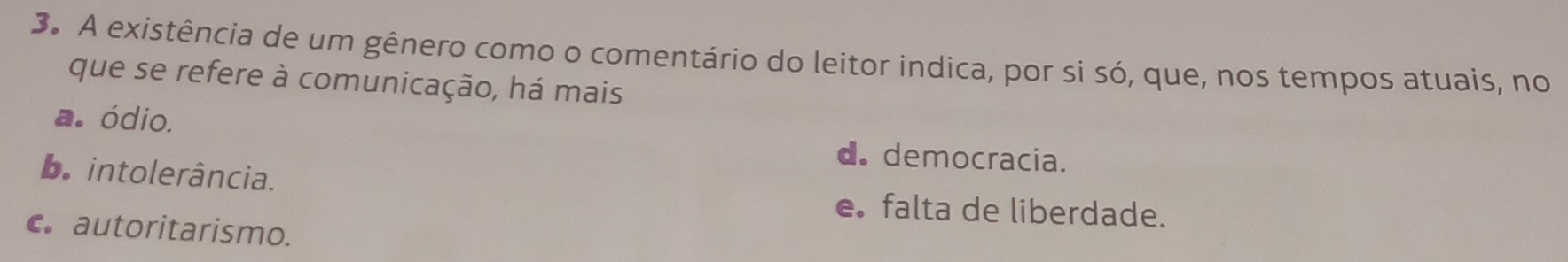 A existência de um gênero como o comentário do leitor indica, por si só, que, nos tempos atuais, no
que se refere à comunicação, há mais
a. ódio. d. democracia.
b. intolerância.
e falta de liberdade.
c. autoritarismo.