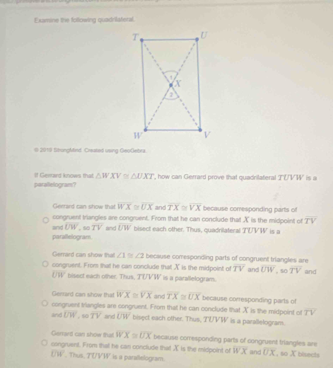 Examine the following quadrilateral.
@ 2919 StrongMind. Created using GeoGebra.
If Gerrard knows that △ WXV≌ △ UXT ', how can Gerrard prove that quadrilateral TUVW is a
parallelogram?
Gerrard can show that overline WX≌ overline UX and overline TX≌ overline VX because corresponding parts of
congruent triangles are congruent. From that he can conclude that X is the midpoint of overline TV
and overline UW , so overline TV and overline UW bisect each other. Thus, quadrilateral TUVW is a
parallelogram.
Gerrard can show that ∠ 1≌ ∠ 2 because corresponding parts of congruent triangles are
congruent. From that he can conclude that X is the midpoint of overline TV and overline UW , so overline TV and
overline UW bisect each other. Thus, TUVW is a parallelogram.
Gerrard can show that overline WX≌ overline VX and overline TX≌ overline UX because corresponding parts of
congruent triangles are congruent. From that he can conclude that X is the midpoint of overline TV
and overline UW , s0 overline TV and overline UW bisect each other. Thus, TUVW is a parallelogram.
Gerrard can show that overline WX≌ overline UX because corresponding parts of congruent triangles are
congruent. From that he can conclude that X is the midpoint of overline WX and overline UX , so X bisects
overline UW. Thus, TWVW is a parallelogram.