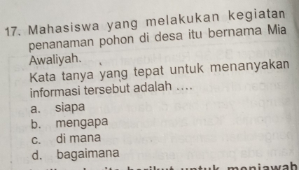 Mahasiswa yang melakukan kegiatan
penanaman pohon di desa itu bernama Mia
Awaliyah.
Kata tanya yang tepat untuk menanyakan
informasi tersebut adalah …..
a. siapa
b. mengapa
c. di mana
d. bagaimana
aw ah