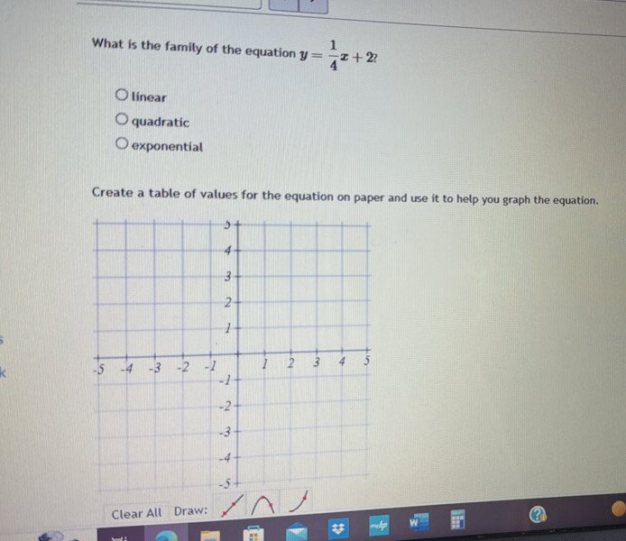 What is the family of the equation y= 1/4 x+2 ?
línear
quadratic
exponential
Create a table of values for the equation on paper and use it to help you graph the equation.
Clear All Draw: