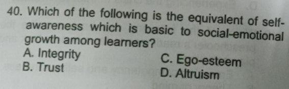 Which of the following is the equivalent of self-
awareness which is basic to social-emotional
growth among learners?
A. Integrity C. Ego-esteem
B. Trust D. Altruism