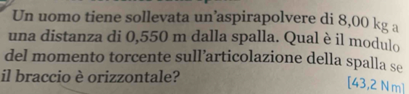 Un uomo tiene sollevata un’aspirapolvere di 8,00 kg a 
una distanza di 0,550 m dalla spalla. Qual è il modulo 
del momento torcente sull’articolazione della spalla se 
il braccio è orizzontale?
[43,2 Nm]