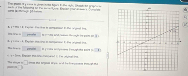 The graph of y= mx is given in the figure to the right. Sketch the graphs for
each of the following on the same figure. Explain your answers. Complete
parts (a) through (d) below

a. y=mx+4; Explain this line in comparison to the original line.
The line is parallel 6 y=mx and passes through the point (0,4).
b. y=mx-4; Explain this line in comparison to the original line. 
The line is parallel to y=mx and passes through the point (0,-4)
C y=2mx Explain this line compared to the original line.
The slope is □ times the original slope, and the line passes through the
point (0,□ )