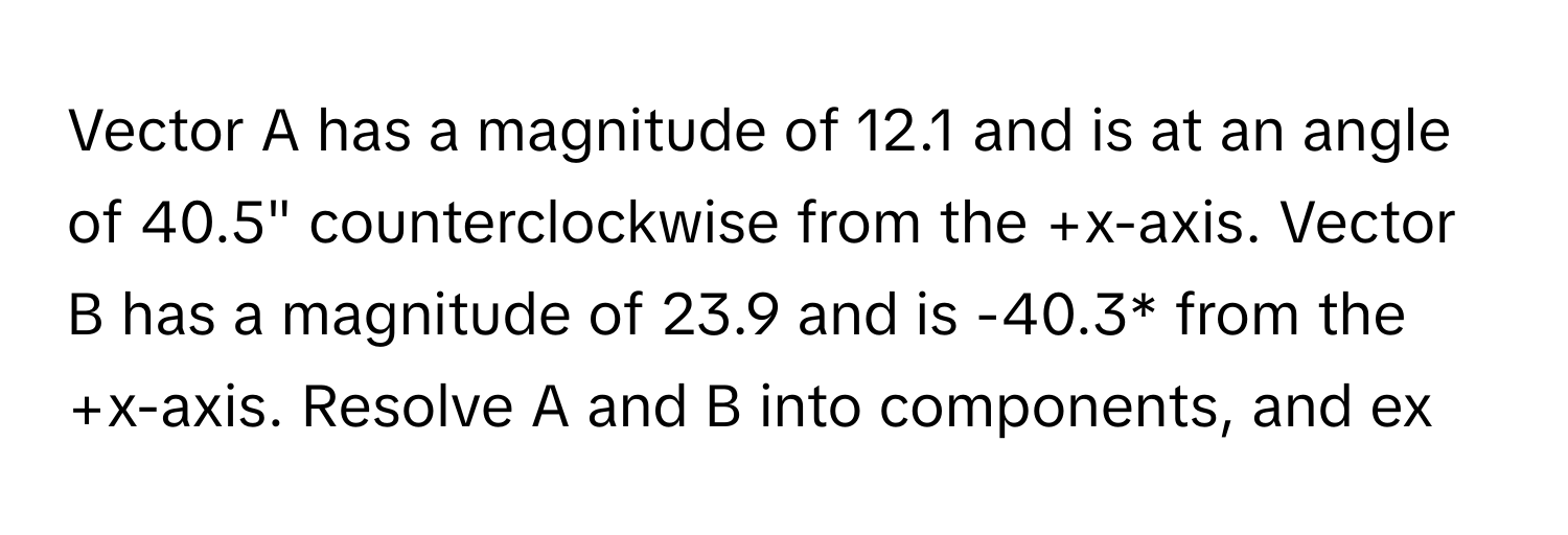 Vector A has a magnitude of 12.1 and is at an angle of 40.5" counterclockwise from the +x-axis. Vector B has a magnitude of 23.9 and is -40.3* from the +x-axis. Resolve A and B into components, and ex