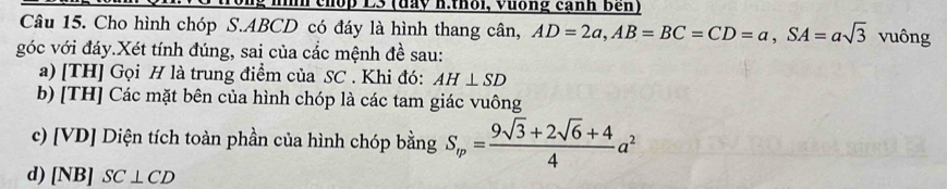 chop L3 (đày h:thổi, Vưống cảnh Bên) 
Câu 15. Cho hình chóp S. ABCD có đáy là hình thang cân, AD=2a, AB=BC=CD=a, SA=asqrt(3) vuông 
góc với đáy.Xét tính đúng, sai của cắc mệnh đề sau: 
a) [TH] Gọi H là trung điểm của SC. Khi đó: AH⊥ SD
b) [TH] Các mặt bên của hình chóp là các tam giác vuông 
c) [VD] Diện tích toàn phần của hình chóp bằng S_m= (9sqrt(3)+2sqrt(6)+4)/4 a^2
d) [NB] SC⊥ CD