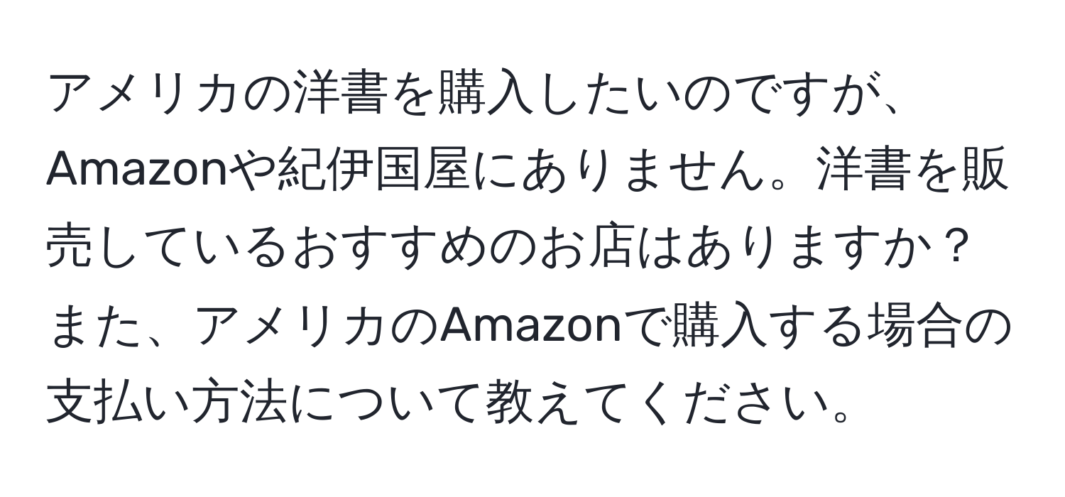 アメリカの洋書を購入したいのですが、Amazonや紀伊国屋にありません。洋書を販売しているおすすめのお店はありますか？また、アメリカのAmazonで購入する場合の支払い方法について教えてください。