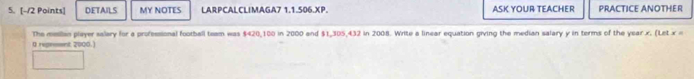 DETAILS MY NOTES LARPCALCLIMAGA7 1.1.506.XP. ASK YOUR TEACHER PRACTICE ANOTHER 
The mesilan player salary for a professional football team was $420,100 in 2000 and $1,305,432 in 2008. Write a linear equation giving the median salary y in terms of the year x. (Let x =
0 reprement 2000.)