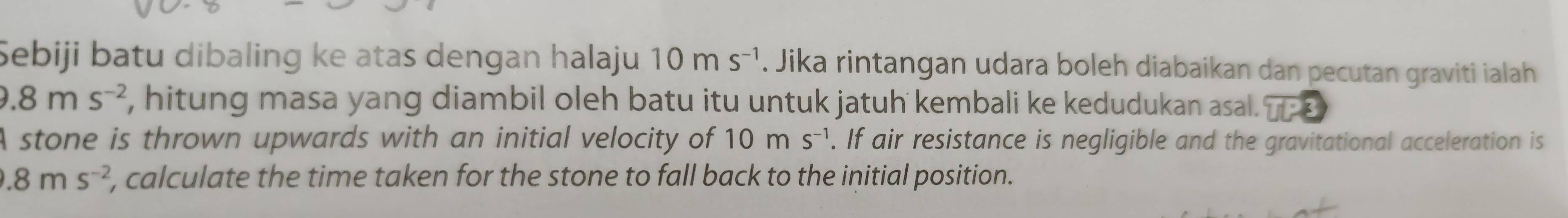 Sebiji batu dibaling ke atas dengan halaju 10ms^(-1). Jika rintangan udara boleh diabaikan dan pecutan graviti ialah
0.8ms^(-2) , hitung masa yang diambil oleh batu itu untuk jatuh kembali ke kedudukan asal. TP3
A stone is thrown upwards with an initial velocity of 10ms^(-1). If air resistance is negligible and the gravitational acceleration is.8ms^(-2) , calculate the time taken for the stone to fall back to the initial position.