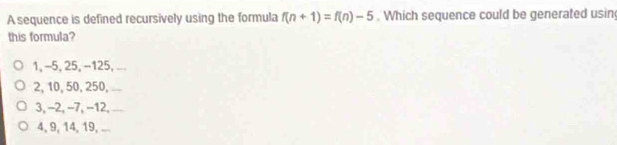 A sequence is defined recursively using the formula f(n+1)=f(n)-5. Which sequence could be generated usin
this formula?
1, -5, 25, −125, ...
2, 10, 50, 250, ` _
3, −2, −7, −12,_
4, 9, 14, 19, ...