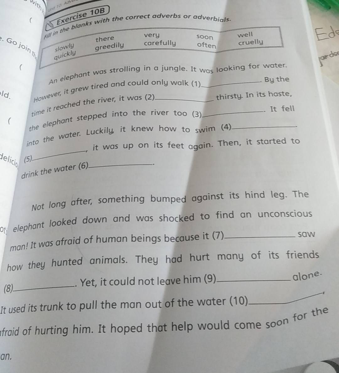 with
(
Exercise 10B
Fill in the blanks with the correct adverbs or adverbials
there
very well Ed
soon
Go join slowly greedily carefully often
cruelly
quickly
(
An elephant was strolling in a jungle. It was looking for water. jards
ld. However, it grew tired and could only walk (1)
By the
time it reached the river, it was (2)
thirsty. In its haste,
the elephant stepped into the river too (3) _. It fell
(
into the water. Luckily, it knew how to swim (4)_
_
, it was up on its feet again. Then, it started to
delicio
_
(5)
drink the water (6)
.
Not long after, something bumped against its hind leg. The
Ot elephant looked down and was shocked to find an unconscious
man! It was afraid of human beings because it (7)_
saw
how they hunted animals. They had hurt many of its friends
_
. Yet, it could not leave him (9)_
alone.
(8)
_1
It used its trunk to pull the man out of the water (10)
afraid of hurting him. It hoped that help would come soon for the
an.