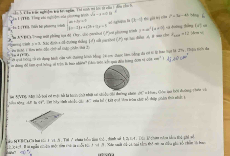 Jần 3. Câu trắc nghiệm trả lời ngắn. Thí sinh trả lời từ cầu 1 đến câu 6.
ầu 1 (TH). Tổng các nghiệm của phương trình sqrt(x)-x=0 l A
-iu 2 (TH). Biết hệ phương trình beginarrayl ax+by=9 (a-2)x+(2b+1)y=5endarray. có nghiệm là (3,-1) thì giá trị của P=3a-4b bàng
ầu 3(VDC).Trong mặt phẳng tọa độ Oxy , cho parabol (P) có phương trình y=ax^2(a!= 0) và đường thắng (d) có
xương trình y=3 Xác định a để đường thắng (d) cất parabol (P) tại hai điểm A, B sao cho S_△ EOB=12 (dcn vi
ện tích). ( làm tròn đến chữ số thập phân thứ 2)
ột quả bóng rổ có dạng hình cầu với đường kinh bằng 24 cm được làm bằng đa có tỉ lệ hao hụt là 2% . Diện tích đa
u 4 (VD).
in dùng để làm quả bóng rổ trên là bao nhiêu? (làm tròn kết quá đến hàng đơn vị của cm^2
âu 5(VD). Một hồ bơi có mặt hồ là hình chữ nhật có chiều dài đường chéo BC=16m , Góc tạo bởi đường chéo và
niều rộng AB là 68° T Em hãy tính chiều dài AC của hồ ( kết quá làm tròn chữ số thập phân thứ nhất ).
^
Câu 6(VDC).Có hai túi / và // . Túi / chứa bốn tầm thẻ , đánh số 1;2;3;4. Túi // chứa năm tấm thẻ ghi số
2; 3; 4; 5 . Rút ngẫu nhiên một tấm thẻ từ mỗi túi / và // . Xác suất để cả hai tầm thẻ rút ra đều ghi số chẵn là bao
hiêu?