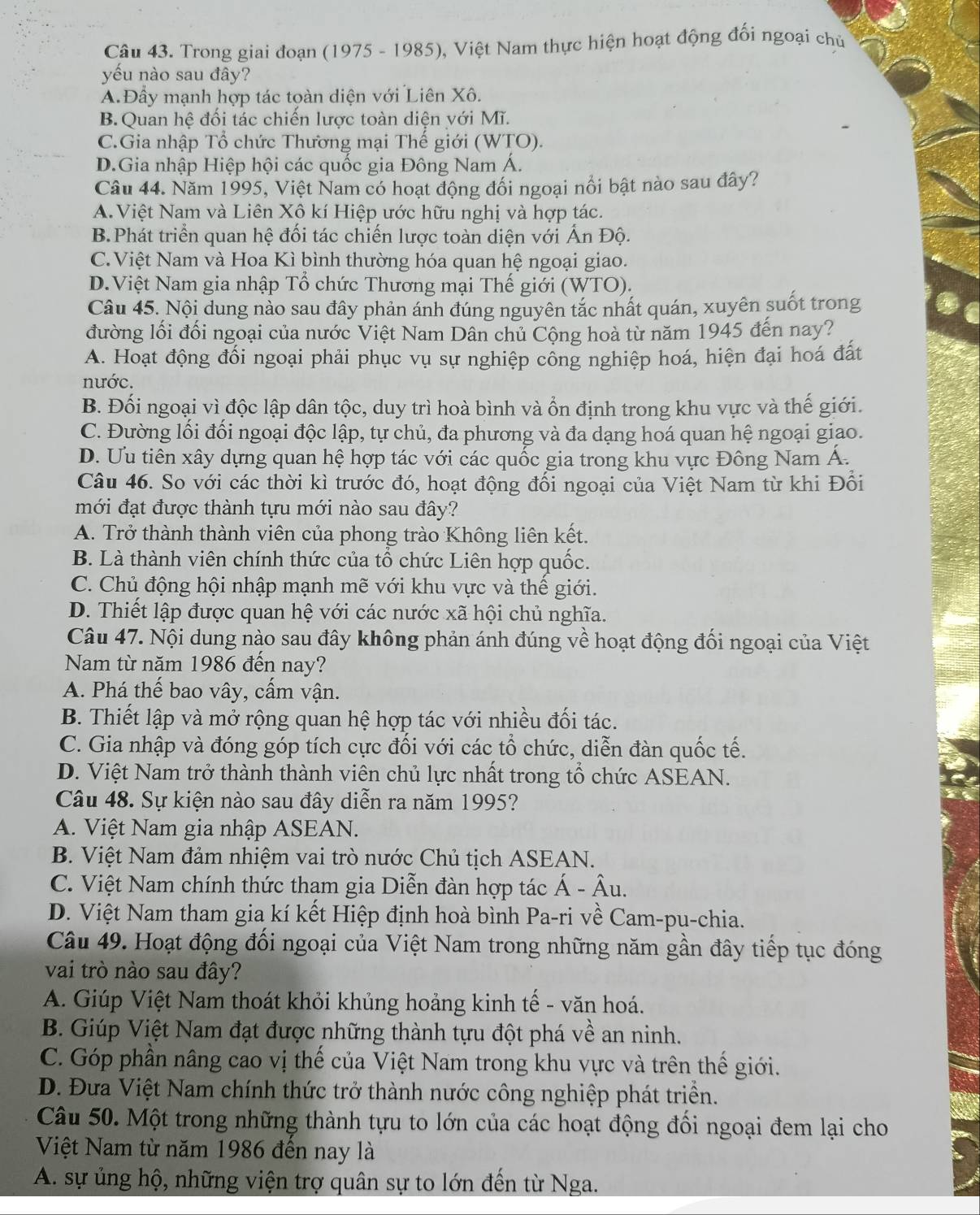 Trong giai đoạn (1975 - 1985), Việt Nam thực hiện hoạt động đối ngoại chủ
yếu nào sau đây?
A.Đầy mạnh hợp tác toàn diện với Liên Xô.
B. Quan hệ đối tác chiến lược toàn diện với Mĩ.
C.Gia nhập Tổ chức Thương mại Thế giới (WTO).
D.Gia nhập Hiệp hội các quốc gia Đông Nam Á.
Câu 44. Năm 1995, Việt Nam có hoạt động đổi ngoại nổi bật nào sau đây?
A.Việt Nam và Liên Xô kí Hiệp ước hữu nghị và hợp tác.
B.Phát triển quan hệ đối tác chiến lược toàn diện với Ấn Độ.
C.Việt Nam và Hoa Kì bình thường hóa quan hệ ngoại giao.
D.Việt Nam gia nhập Tổ chức Thương mại Thế giới (WTO).
Câu 45. Nội dung nào sau đây phản ánh đúng nguyên tắc nhất quán, xuyên suốt trong
đường lối đối ngoại của nước Việt Nam Dân chủ Cộng hoà từ năm 1945 đến nay?
A. Hoạt động đối ngoại phải phục vụ sự nghiệp cổng nghiệp hoá, hiện đại hoá đất
nước.
B. Đối ngoại vì độc lập dân tộc, duy trì hoà bình và ổn định trong khu vực và thế giới.
C. Đường lối đối ngoại độc lập, tự chủ, đa phương và đa dạng hoá quan hệ ngoại giao.
D. Ưu tiên xây dựng quan hệ hợp tác với các quốc gia trong khu vực Đông Nam Á.
Câu 46. So với các thời kì trước đó, hoạt động đối ngoại của Việt Nam từ khi Đối
mới đạt được thành tựu mới nào sau đây?
A. Trở thành thành viên của phong trào Không liên kết.
B. Là thành viên chính thức của tổ chức Liên hợp quốc.
C. Chủ động hội nhập mạnh mẽ với khu vực và thể giới.
D. Thiết lập được quan hệ với các nước xã hội chủ nghĩa.
Câu 47. Nội dung nào sau đây không phản ánh đúng về hoạt động đối ngoại của Việt
Nam từ năm 1986 đến nay?
A. Phá thế bao vây, cấm vận.
B. Thiết lập và mở rộng quan hệ hợp tác với nhiều đối tác.
C. Gia nhập và đóng góp tích cực đối với các tổ chức, diễn đàn quốc tế.
D. Việt Nam trở thành thành viên chủ lực nhất trong tổ chức ASEAN.
Câu 48. Sự kiện nào sau đây diễn ra năm 1995?
A. Việt Nam gia nhập ASEAN.
B. Việt Nam đảm nhiệm vai trò nước Chủ tịch ASEAN.
C. Việt Nam chính thức thạm gia Diễn đàn hợp tác Á - Âu.
D. Việt Nam tham gia kí kết Hiệp định hoà bình Pa-ri về Cam-pu-chia.
Câu 49. Hoạt động đối ngoại của Việt Nam trong những năm gần đây tiếp tục đóng
vai trò nào sau đây?
A. Giúp Việt Nam thoát khỏi khủng hoảng kinh tế - văn hoá.
B. Giúp Việt Nam đạt được những thành tựu đột phá về an ninh.
C. Góp phần nâng cao vị thế của Việt Nam trong khu vực và trên thế giới.
D. Đưa Việt Nam chính thức trở thành nước công nghiệp phát triền.
Câu 50. Một trong những thành tựu to lớn của các hoạt động đối ngoại đem lại cho
Việt Nam từ năm 1986 đến nay là
A. sự ủng hộ, những viện trợ quân sự to lớn đến từ Nga.
