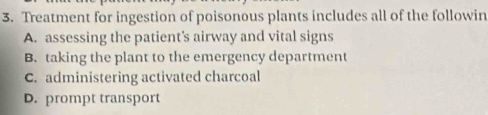 Treatment for ingestion of poisonous plants includes all of the followin
A. assessing the patient's airway and vital signs
B. taking the plant to the emergency department
C. administering activated charcoal
D. prompt transport