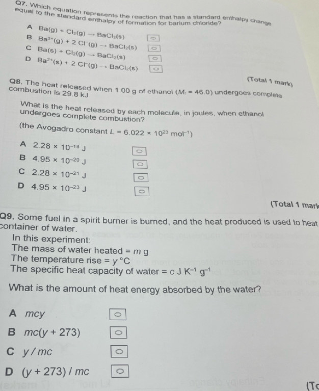 Which equation represents the reaction that has a standard enthalpy change
equal to the standard enthalpy of formation for barium chloride?
A Ba(g)+Cl_2(g)to BaCl_2(s)
B Ba^(2+)(g)+2Cl^-(g)to BaCl_2(s)
C Ba(s)+Cl_2(g)to BaCl_2(s)
D Ba^(2+)(s)+2Cl^-(g)to BaCl_2(s)
(Total 1 mark)
Q8. The heat released when 1.00 g of ethanol (M_r=46.0) undergoes complete
combustion is 29.8 kJ
What is the heat released by each molecule, in joules, when ethanol
undergoes complete combustion?
(the Avogadro constant L=6.022* 10^(23)mol^(-1))
A 2.28* 10^(-18)J
B 4.95* 10^(-20)J
C 2.28* 10^(-21)J
D
D 4.95* 10^(-23)J
(Total 1 mark
Q9. Some fuel in a spirit burner is burned, and the heat produced is used to heat
container of water.
In this experiment:
The mass of water heated =mg
The temperature rise =y°C
The specific heat capacity of water =cJK^(-1)g^(-1)
What is the amount of heat energy absorbed by the water?
A mcy
B mc(y+273)
C y/mc
D (y+273)/mc
(T