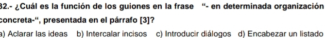 32.- ¿Cuál es la función de los guiones en la frase “- en determinada organización
concreta-'', presentada en el párrafo [3]?
a) Aclarar las ideas b) Intercalar incisos c) Introducir diálogos d) Encabezar un listado