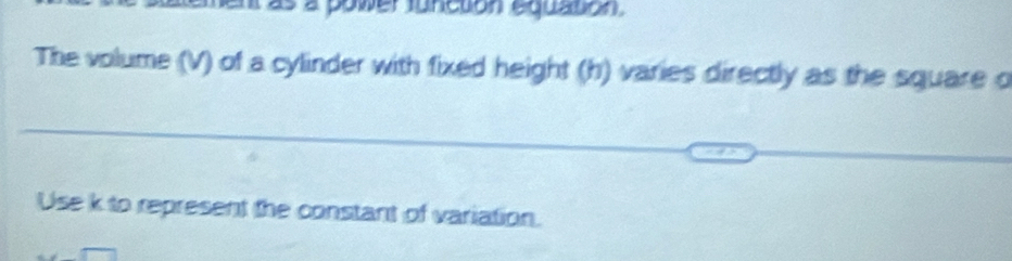 a o w er f unction equation 
The volume (V) of a cylinder with fixed height (h) varies directly as the square o 
Use k to represent the constant of variation.