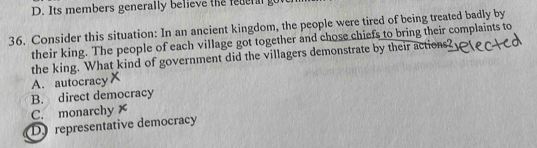 D. Its members generally believe the federal go
36. Consider this situation: In an ancient kingdom, the people were tired of being treated badly by
their king. The people of each village got together and chose chiefs to bring their complaints to
the king. What kind of government did the villagers demonstrate by their actions?
A. autocracy
B. direct democracy
C. monarchy
Dy representative democracy