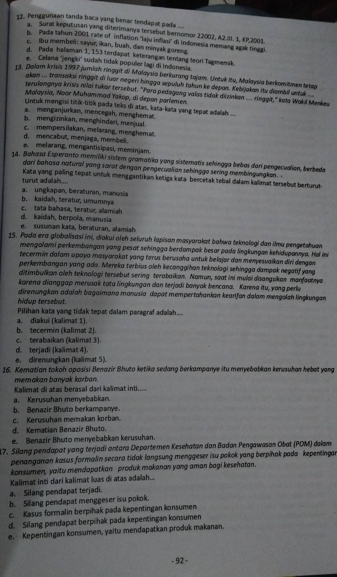 Penggunaan tanda baca yang benar tendapat pada a
a. Surat keputusan yang diterimanya tersebut bernomor 22002, A2.III. 1, KP,2001.
b. Pada tahun 2001 rate of inflation ‘laju inflasi’ di Indonesia memang agak tinggi.
c. lbu membeli: sayur, ikan, buah, dan minyak goreng.
d. Pada halaman 1, 153 terdapat keterangan tentang teori Tagmemik.
e. Celana ‘jengki’ sudah tidak populer lagi di Indonesia.
13. Dalam krisis 1997 jumlah ringgit di Malaysia berkurang tajam. Untuk itu, Malaysia berkomitmen tetap
akan ... transaksi ringgit di luar negeri hingga sepuluh tahun ke depan. Kebijakan itu diambil untuk ....
terulangnya krisis nilai tukar tersebut. "Para pedagang valas tidak diizinkan .... ringgit,” kata Wakil Menkeu
Malaysia, Noor Muhammad Yakop, di depan parlemen.
Untuk mengisi titik-titik pada teks di atas, kata-kata yang tepat adalah ...
a. menganjurkan, mencegah, menghemat
b. mengizinkan, menghindari, menjual.
c. mempersilakan, melarang, menghemat.
d. mencabut, menjaga, membeli.
e. melarang, mengantisipasi, meminjam.
14. Bahasa Esperanto memiliki sistem gramatika yang sistematis sehingga bebas dari pengecualian, berbeda
dari bahasa natural yang sarat dengan pengecualian sehingga sering membingungkan.
Kata yang paling tepat untuk menggantikan ketiga kata bercetak tebal dalam kalimat tersebut berturut-
turut adalah....
a. ungkapan, beraturan, manusia
b. kaidah, teratur, umumnya
c. tata bahasa, teratur, alamiah
d. kaidah, berpola, manusia
e. susunan kata, beraturan, alamiah
15. Pada era globalisasi ini, diakui oleh seluruh lapisan masyarakat bahwa teknologi dan ilmu pengetahuan
mengalami perkembangan yang pesat sehingga berdampak besar pada lingkungan kehidupannya. Hal ini
tecermin dalam upaya masyarakat yang terus berusaha untuk belajar dan menyesuaikan diri dengan
perkembangan yang ada. Mereka terbius oleh kecanggihan teknologi sehingga dampak negatif yang
ditimbulkan oleh teknologi tersebut sering terabaikan. Namun, saat ini mulai disangsikan manfaatnya
karena dianggap merusak tata lingkungan dan terjadi banyak bencana. Karena itu, yang perlu
direnungkan adalah bagaimana manusia dapat mempertahankan kearifan dalam mengolah lingkungan
hidup tersebut.
Pilihan kata yang tidak tepat dalam paragraf adalah....
a. diakui (kalimat 1).
b. tecermin (kalimat 2).
c. terabaikan (kalimat 3).
d. terjadi (kalimat 4).
e. direnungkan (kalimat 5).
16. Kematian tokoh oposisi Benazir Bhuto ketika sedang berkampanye itu menyebabkan kerusuhan hebat yang
memakan banyak korban.
Kalimat di atas berasal dari kalimat inti.....
a. Kerusuhan menyebabkan.
b. Benazir Bhuto berkampanye.
c. Kerusuhan memakan korban.
d. Kematian Benazir Bhuto.
e. Benazir Bhuto menyebabkan kerusuhan.
17. Silang pendapat yang terjadi antara Departemen Kesehatan dan Badan Pengawasan Obat (POM) dalam
penanganan kasus formalin secara tidak langsung menggeser isu pokok yang berpihak pada kepentingan
konsumen, yaitu mendapatkan produk makanan yang aman bagi kesehatan.
Kalimat inti dari kalimat luas di atas adalah...
a. Silang pendapat terjadi.
b. Silang pendapat menggeser isu pokok.
c. Kasus formalin berpihak pada kepentingan konsumen
d. Silang pendapat berpihak pada kepentingan konsumen
e. Kepentingan konsumen, yaitu mendapatkan produk makanan.
- 92 -