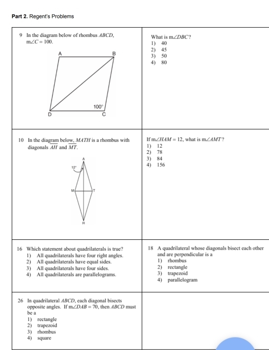 Regent's Problems
9 In the diagram below of rhombus ABCD, What is m∠ DBC ?
m∠ C=100.
1) 40
2) 45
3) 50
4) 80
m∠ HAM=12
10 In the diagram below, MATH is a rhombus with If 1) 12 , what is m∠ AMT ?
diagonals overline AH and overline MT.
2) 78
3) 84
4) 156
16 Which statement about quadrilaterals is true? 18 A quadrilateral whose diagonals bisect each other
1) All quadrilaterals have four right angles. and are perpendicular is a
2) All quadrilaterals have equal sides. 1) rhombus
3) All quadrilaterals have four sides. 2) rectangle
4) All quadrilaterals are parallelograms. 3) trapezoid
4) parallelogram
26 In quadrilateral ABCD, each diagonal bisects
opposite angles. If m∠ DAB=70 , then ABCD must
be a
1) rectangle
2) trapezoid
3) rhombus
4) square