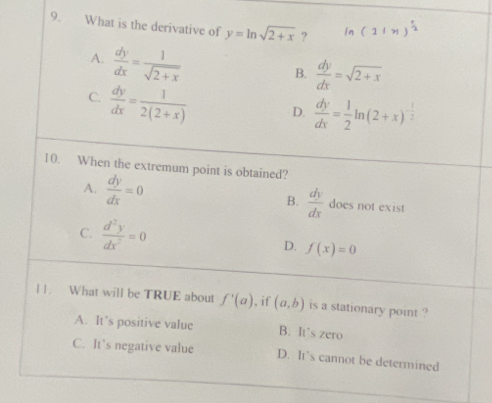 What is the derivative of y=ln sqrt(2+x) ?
A.  dy/dx = 1/sqrt(2+x) 
B.  dy/dx =sqrt(2+x)
C.  dy/dx = 1/2(2+x)  D.  dy/dx = 1/2 ln (2+x)^- 1/2 
10. When the extremum point is obtained?
B.  dy/dx 
A.  dy/dx =0 does not exist
C.  d^2y/dx^2 =0 f(x)=0
D.
||. What will be TRUE about f'(a) , if (a,b) is a stationary point ?
A. It’s positive value B. It’s zero
C. It’s negative value D. It’s cannot be determined