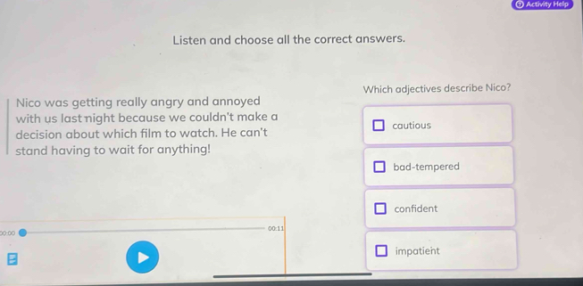 ⑦ Activity Help
Listen and choose all the correct answers.
Nico was getting really angry and annoyed Which adjectives describe Nico?
with us last night because we couldn't make a
decision about which film to watch. He can't cautious
stand having to wait for anything!
bad-tempered
confident
○(-(○ 00:11
impatient