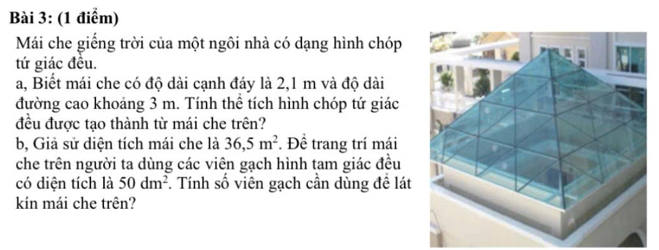 Mái che giếng trời của một ngôi nhà có dạng hình chóp 
tứ giác đều. 
a, Biết mái che có độ dài cạnh đáy là 2,1 m và độ dài 
đường cao khoảng 3 m. Tính thể tích hình chóp tứ giác 
đều được tao thành từ mái che trên? 
b, Giả sử diện tích mái che là 36,5m^2 *. Đề trang trí mái 
che trên người ta dùng các viên gạch hình tam giác đều 
có diện tích là 50dm^2 F. Tính số viên gạch cần dùng đề lát 
kín mái che trên?