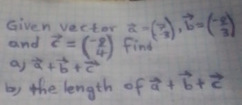 Given vecter vector a=beginpmatrix 7 -3endpmatrix , vector b=beginpmatrix -2 3endpmatrix
and vector c=beginpmatrix -2 4endpmatrix find 
a) vector a+vector b+vector c
b) the length of vector a+vector b+vector c