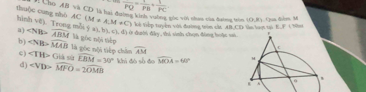 overline PQ= 1/PB + 1/PC . 
9: Cho AB và CD là hai đường kính vuởng góc với nhau của đường tròn (O;R). Qua điễm M 
thuộc cung nhỏ AC(M!= A;M!= C) kể tiếp tuyển với đường tròn cắt AB, CD làn lượt tại E, F ( Như 
hình □ ,□ ) (). Trong mỗi ý a), b), c), d) ở dưới đây, thí sinh chọn đúng hoặc sai 
a) overline ABM là góc nội tiếp 
b) ∠ NB>widehat MAB là góc nội tiếp chắn widehat AM
c) ∠ TH> Giả sử widehat EBM=30° khi đó số đo widehat MOA=60°
d) widehat MFO=2widehat OMB