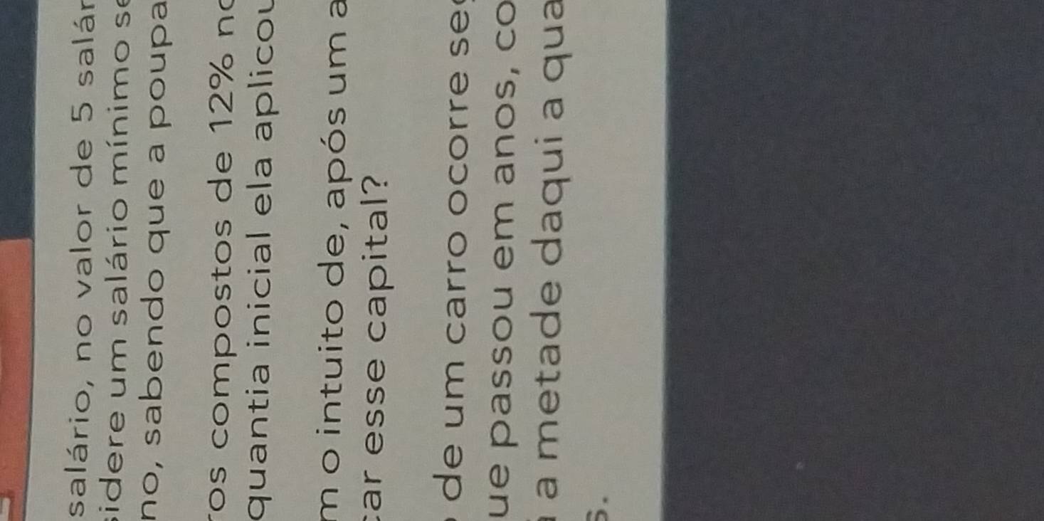 salário, no valor de 5 salár 
sidere um salário mínimo se 
nº, sabendo que a poupa 
ros compostos de 12% nº 
quantia inicial ela aplicou 
m o intuito de, após um a 
car esse capital? 
de um carro ocorre se 
ue passou em anos, co 
à à metade daqui a qua 
6.