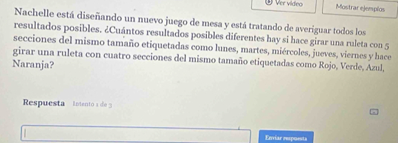 Ver video Mostrar ejemplos 
Nachelle está diseñando un nuevo juego de mesa y está tratando de averiguar todos los 
resultados posibles. ¿Cuántos resultados posibles diferentes hay si hace girar una ruleta con 5
secciones del mismo tamaño etiquetadas como lunes, martes, miércoles, jueves, viernes y hace 
girar una ruleta con cuatro secciones del mismo tamaño etiquetadas como Rojo, Verde, Azul, 
Naranja? 
Respuesta Intento 1 de 3
Enviar respuesta