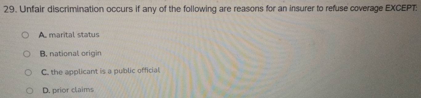 Unfair discrimination occurs if any of the following are reasons for an insurer to refuse coverage EXCEPT:
A. marital status
B. national origin
C. the applicant is a public official
D. prior claims