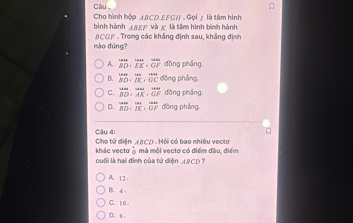 Câu
Cho hình hộp ABCD. EFGH. Gọi ≠ là tâm hình
bình hành ABEF và χ là tâm hình bình hành
BCGF . Trong các khẳng định sau, khẳng định
nào đúng?
A. beginarrayr uuse BDendarray , beginarrayr uu EKendarray , beginarrayr uu GFendarray đồng phẳng.
B. beginarrayr uuse BDendarray , beginarrayr uu IKendarray , beginarrayr uu GCendarray đồng phẳng.
C. beginarrayr uuu BDendarray , beginarrayr uu undB_1^endarray beginarrayr u GFendarray đồng phẳng.
D. beginarrayr uas BDendarray , beginarrayr uu IKendarray , beginarrayr uu GFendarray đồng phẳng.
Câu 4:
Cho tứ diện ABCD. Hỏi có bao nhiêu vectơ
khác vectơ beginarrayr 1 0endarray mà mỗi vectơ có điểm đầu, điểm
cuối là hai đỉnh của tứ diện ABCD ?
A. 12.
B. 4.
C. 10.
D. 8.