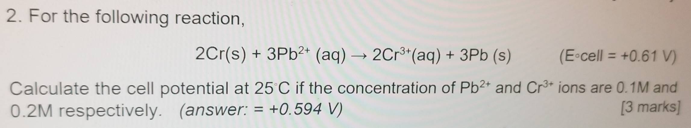 For the following reaction,
2Cr(s)+3Pb^(2+)(aq)to 2Cr^(3+)(aq)+3Pb(s)
(E°cell=+0.61V)
Calculate the cell potential at 25°C if the concentration of Pb^(2+) and Cr^(3+) ions are 0.1M and
0.2M respectively. (answer: =+0.594V) [3 marks]