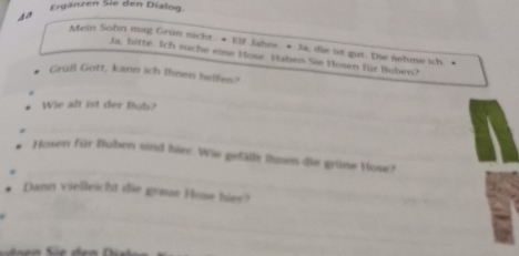 Ergänzen Sie den Dialog. 
4a Mein Sohn mag Grün nicht. * Elf Jahre. • Ja, die ist gut. Die nehme ich. • 
Ja, bitte. Ich suche eine Hose. Haben Sie Hosen für Buben? 
* Grüß Gott, kann ich Ihnen helfen? 
Wie alt ist der Bub? 
Hosen für Buben sind hies. Wie gefällt ihsen die grüne Hose? 
Dann vielleicht die greue Hose hiey?