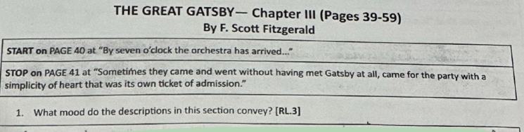 THE GREAT GATSBY— Chapter III (Pages 39-59) 
By F. Scott Fitzgerald 
START on PAGE 40 at “By seven o’clock the orchestra has arrived..” 
STOP on PAGE 41 at “Sometimes they came and went without having met Gatsby at all, came for the party with a 
simplicity of heart that was its own ticket of admission.” 
1. What mood do the descriptions in this section convey? [RL.3]