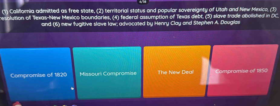 6/38
(1) California admitted as free state, (2) territorial status and popular sovereignty of Utah and New Mexico, (3)
resolution of Texas-New Mexico boundaries, (4) federal assumption of Texas debt, (5) slave trade abolished in DC,
and (6) new fugitive slave law; advocated by Henry Clay and Stephen A. Douglas
Compromise of 1820 Missouri Compromise The New Deal Compromise of 1850