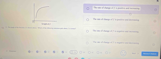 The rate of change off is positive and increasing
The rate of change off is positive and decreasing.
The gruph of the function f is shows above. Which of the following statement pairs about f is correct? The rate of change of f is negative and increasing.
The rate of change of f is negative and decreasing.
Next 》 Review & Suhmit