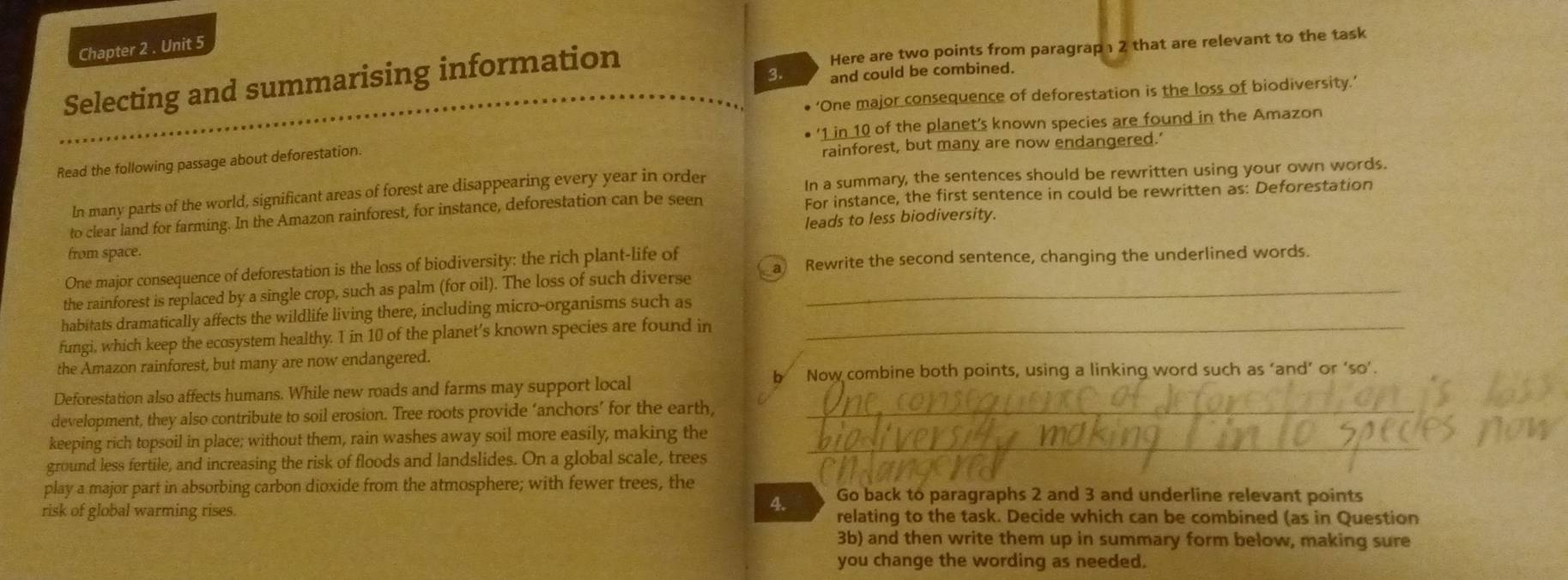 Chapter 2 . Unit 5 
Selecting and summarising information Here are two points from paragrap 2 that are relevant to the task 
3. and could be combined. 
‘One major consequence of deforestation is the loss of biodiversity.’ 
' 1 in 10 of the planet’s known species are found in the Amazon 
Read the following passage about deforestation. 
rainforest, but many are now endangered.' 
In many parts of the world, significant areas of forest are disappearing every year in order In a summary, the sentences should be rewritten using your own words. 
to clear land for farming. In the Amazon rainforest, for instance, deforestation can be seen For instance, the first sentence in could be rewritten as: Deforestation 
leads to less biodiversity. 
from space. 
One major consequence of deforestation is the loss of biodiversity: the rich plant-life of 
the rainforest is replaced by a single crop, such as palm (for oil). The loss of such diverse a Rewrite the second sentence, changing the underlined words. 
habitats dramatically affects the wildlife living there, including micro-organisms such as 
fungi, which keep the ecosystem healthy. I in 10 of the planet’s known species are found in_ 
the Amazon rainforest, but many are now endangered. 
b Now combine both points, using a linking word such as ‘and’ or ‘so’. 
Deforestation also affects humans. While new roads and farms may support local 
development, they also contribute to soil erosion. Tree roots provide ‘anchors’ for the earth,_ 
keeping rich topsoil in place; without them, rain washes away soil more easily, making the_ 
ground less fertile, and increasing the risk of floods and landslides. On a global scale, trees 
play a major part in absorbing carbon dioxide from the atmosphere; with fewer trees, the Go back to paragraphs 2 and 3 and underline relevant points 
4. 
risk of global warming rises. relating to the task. Decide which can be combined (as in Question 
3b) and then write them up in summary form below, making sure 
you change the wording as needed.
