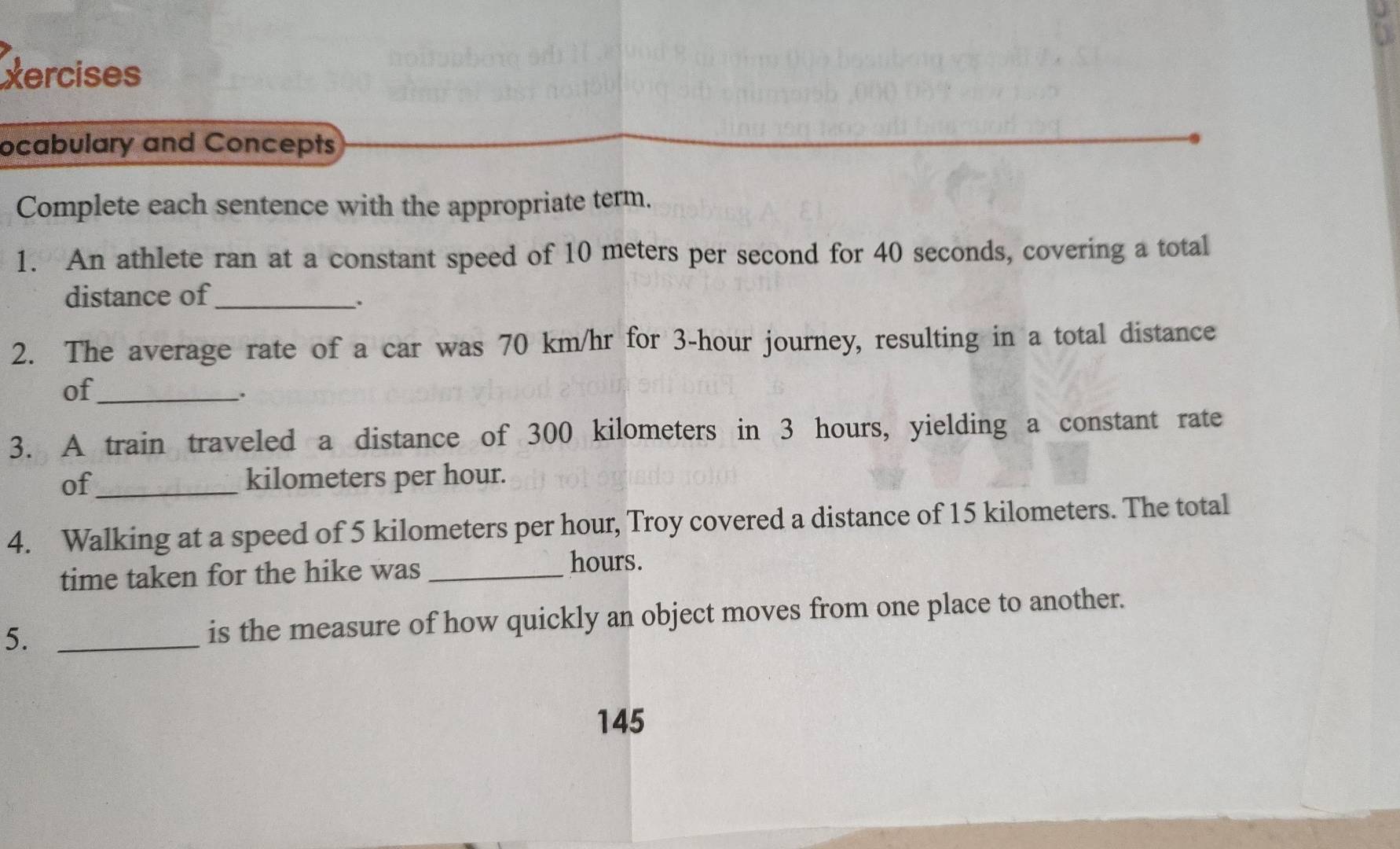 xercises 
ocabulary and Concepts 
Complete each sentence with the appropriate term. 
1. An athlete ran at a constant speed of 10 meters per second for 40 seconds, covering a total 
distance of_ 
. 
2. The average rate of a car was 70 km/hr for 3-hour journey, resulting in a total distance 
of_ 
. 
3. A train traveled a distance of 300 kilometers in 3 hours, yielding a constant rate 
of_ kilometers per hour. 
4. Walking at a speed of 5 kilometers per hour, Troy covered a distance of 15 kilometers. The total 
time taken for the hike was_
hours. 
5. _is the measure of how quickly an object moves from one place to another. 
145