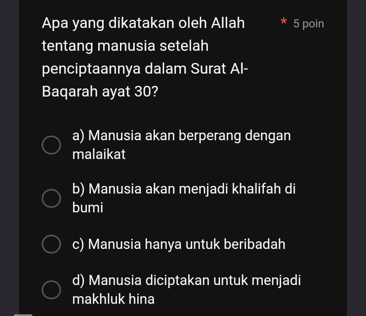 Apa yang dikatakan oleh Allah * 5 poin
tentang manusia setelah
penciptaannya dalam Surat Al-
Baqarah ayat 30?
a) Manusia akan berperang dengan
malaikat
b) Manusia akan menjadi khalifah di
bumi
c) Manusia hanya untuk beribadah
d) Manusia diciptakan untuk menjadi
makhluk hina